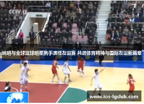 姚明与全球篮球明星携手演绎友谊赛 共谱体育精神与国际友谊新篇章 姚明与全球篮球明星携手演绎友谊赛 共谱体育精神与国际友谊新篇章