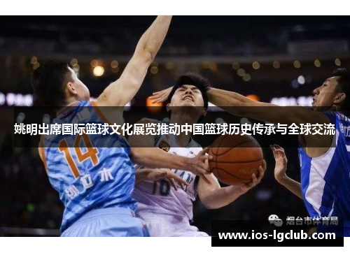 姚明出席国际篮球文化展览推动中国篮球历史传承与全球交流