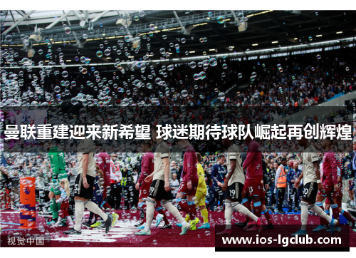 曼联重建迎来新希望 球迷期待球队崛起再创辉煌 曼联重建迎来新希望 球迷期待球队崛起再创辉煌