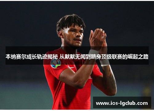 本纳赛尔成长轨迹揭秘 从默默无闻到跻身顶级联赛的崛起之路 本纳赛尔成长轨迹揭秘 从默默无闻到跻身顶级联赛的崛起之路