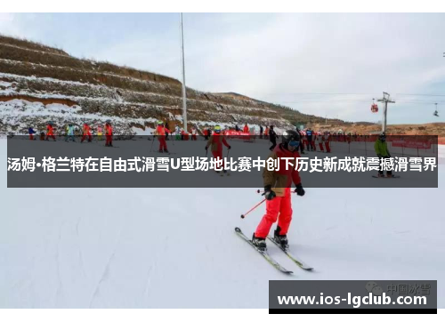 汤姆·格兰特在自由式滑雪U型场地比赛中创下历史新成就震撼滑雪界