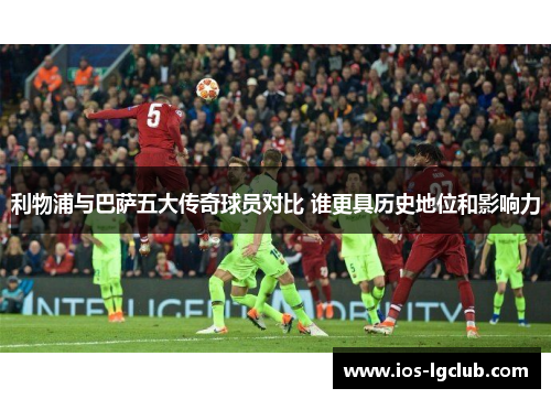 利物浦与巴萨五大传奇球员对比 谁更具历史地位和影响力
