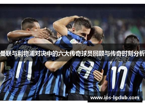 曼联与利物浦对决中的六大传奇球员回顾与传奇时刻分析