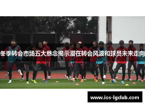 冬季转会市场五大悬念揭示潜在转会风波和球员未来走向
