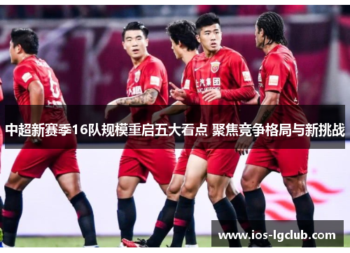 中超新赛季16队规模重启五大看点 聚焦竞争格局与新挑战