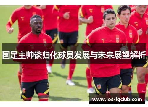 国足主帅谈归化球员发展与未来展望解析