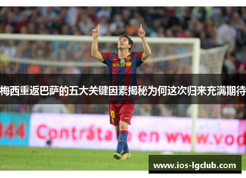 梅西重返巴萨的五大关键因素揭秘为何这次归来充满期待