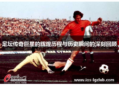 足坛传奇巨星的辉煌历程与历史瞬间的深刻回顾