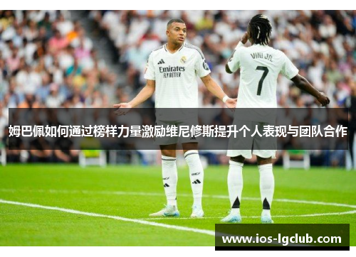 姆巴佩如何通过榜样力量激励维尼修斯提升个人表现与团队合作 姆巴佩如何通过榜样力量激励维尼修斯提升个人表现与团队合作