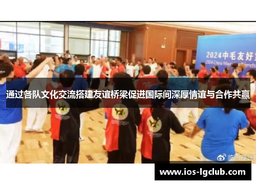通过各队文化交流搭建友谊桥梁促进国际间深厚情谊与合作共赢 通过各队文化交流搭建友谊桥梁促进国际间深厚情谊与合作共赢