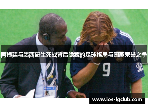 阿根廷与墨西哥生死战背后隐藏的足球格局与国家荣誉之争 阿根廷与墨西哥生死战背后隐藏的足球格局与国家荣誉之争