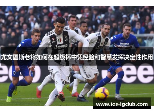 尤文图斯老将如何在超级杯中凭经验和智慧发挥决定性作用 尤文图斯老将如何在超级杯中凭经验和智慧发挥决定性作用