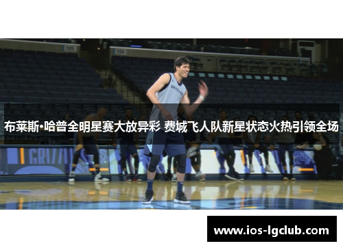 布莱斯·哈普全明星赛大放异彩 费城飞人队新星状态火热引领全场