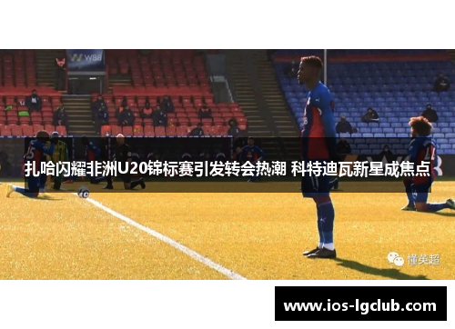 扎哈闪耀非洲U20锦标赛引发转会热潮 科特迪瓦新星成焦点