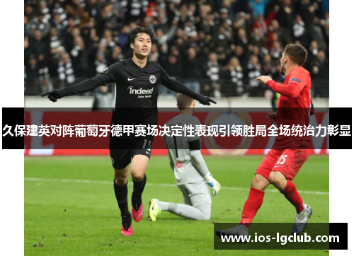 久保建英对阵葡萄牙德甲赛场决定性表现引领胜局全场统治力彰显