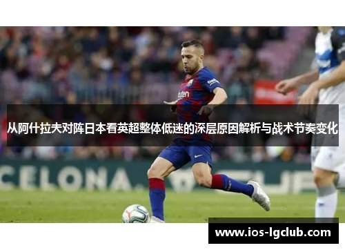 从阿什拉夫对阵日本看英超整体低迷的深层原因解析与战术节奏变化