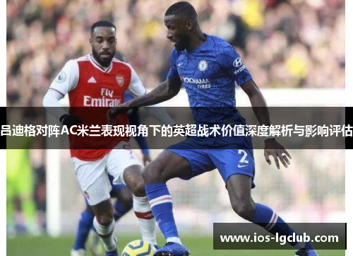 吕迪格对阵AC米兰表现视角下的英超战术价值深度解析与影响评估