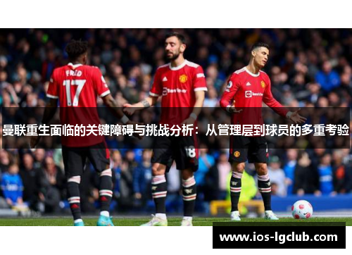 曼联重生面临的关键障碍与挑战分析：从管理层到球员的多重考验