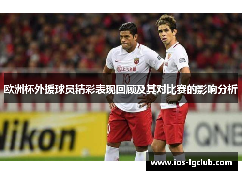 欧洲杯外援球员精彩表现回顾及其对比赛的影响分析